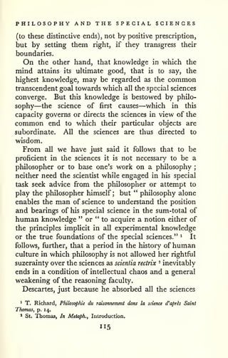 PHILOSOPHY AND THE SPECIAL SCIENCES 
(to these distinctive ends), not by positive prescription, 
but by setting them right, if they transgress their 
boundaries. 
On the other hand, that knowledge in which the 
mind attains its ultimate good, that is to say, the 
highest knowledge, may be regarded as the common 
transcendent goal towards which all the special sciences 
converge. But this knowledge is bestowed by philo-sophy— 
the science of first causes—which in this 
capacity governs or directs the sciences in view of the 
common end to which their particular objects are 
subordinate. All the sciences are thus directed to 
wisdom. 
From all we have just said it follows that to be 
proficient in the sciences it is not necessary to be a 
philosopher or to base one's work on a philosophy ; 
neither need the scientist while engaged in his special 
task seek advice from the philosopher or attempt to 
play the philosopher himself; but " philosophy alone 
enables the man of science to understand the position 
and bearings of his special science in the sum-total of 
human knowledge " or "to acquire a notion either of 
the principles implicit in all experimental knowledge 
or the true foundations of the special sciences." ^ It 
follows, further, that a period in the history of human 
culture in which philosophy is not allowed her rightful 
suzerainty over the sciences as scientia rectrix ° inevitably 
ends in a condition of intellectual chaos and a general 
weakening of the reasoning faculty. 
Descartes, just because he absorbed all the sciences 
1 T. Richard, Philosophic du raisonnement dans la science d'apris Saint 
Thomas, p. 14.. 
' St. Thomas, In Metaph., Inlroduction. 
 