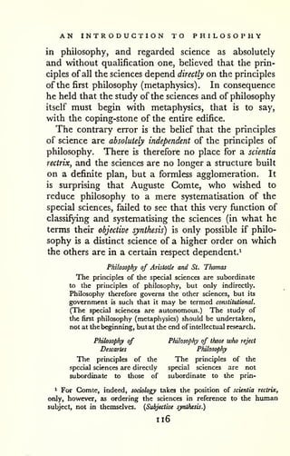 AN INTRODUCTION TO PHILOSOPHY 
in philosophy, and regarded science as absolutely 
and without quaUfication one, believed that the prin-ciples 
of all the sciences depend directly on the principles 
of the first philosophy (metaphysics). In consequence 
he held that the study of the sciences and of philosophy 
itself must begin with metaphysics, that is to say, 
with the coping-stone of the entire edifice. 
The contrary error is the belief that the principles 
of science are absolutely independent of the principles of 
philosophy. There is therefore no place for a scientia 
rectrix, and the sciences are no longer a structure built 
on a definite plan, but a formless agglomeration. It 
is surprising that Auguste Gomte, who wished to 
reduce philosophy to a mere systematisation of the 
special sciences, failed to see that this very function of 
classifying and systematising the sciences (in what he 
terms their objective synthesis) is only possible if philo-sophy 
is a distinct science of a higher order on which 
the others are in a certain respect dependent.^ 
Philosophy of Aristotle and St. Tfiomas 
The principles of the special sciences are subordinate 
to the principles of philosophy, but only indirectly. 
Philosophy therefore governs the other sciences, but its 
government is such that it may be termed constitutional. 
(The special sciences are autonomous.) The study of 
the first philosophy (metaphysics) should be undertaken, 
not at the beginning, but at the end of intellectual research. 
Philosophy of Philosophy of those who reject 
Descartes Philosophy 
The principles of the The principles of the 
special sciences arc directly special sciences are not 
subordinate to those of subordinate to the prin- 
* For Gomte, indeed, sociology takes the position of scientia rectrix, 
only, however, as ordering the sciences in reference to the human 
subject, not in themselves. {Subjective synthesis.) 
1x6 
 