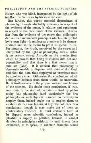 PHILOSOPHY AND THE SPECIAL SCIENCES 
Huber, who was blind, interpreted by the light of his 
intellect the facts seen by his servants' eyes. 
But further, this purely material dependence of 
philosophy, though absolutely necessary in respect of 
the evidence of the senses, is relative and contingent 
in respect to the conclusions of the sciences. It is in 
fact from the evidence of the senses that philosophy 
derives the fundamental principles which—interpreted 
by its own Hght—it employs as premisses in its demon-strations 
and as the means to prove its special truths. 
For instance, the truth, perceived by the senses and 
interpreted by the light of philosophy, there is motion 
in the universe, served Aristotle as the premiss from 
which he proved that being is divided into act and 
potentiality, and that there is a first mover that is 
pure act (God). It is obvious that philosophy is 
absolutely unable to dispense with data of this kind, 
and that the data thus employed as premisses must 
be absolutely true. Otherwise the conclusions which 
philosophy deduces from them would be uncertain. 
But it is otherwise with the propositions and conclusions 
of the sciences. No doubt these conclusions, if true, 
contribute to the store of materials utilised by philo-sophy— 
but philosophy (and particularly the first 
philosophy or metaphysics) is under no necessity to 
employ them, indeed ought not to employ them to 
establish its own conclusions, at any rate not its certain 
conclusions, though it may make use of them as 
confirmatory evidence. It must certainly have at 
its disposal some scientific conclusions, indeed as 
plentiful a supply as possible, because it cannot 
develop its principles satisfactorily until it sees them 
embodied, so to speak, in concrete examples which 
119 
 