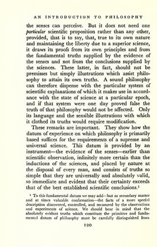 AN INTRODUCTION TO PHILOSOPHY 
the senses can perceive. But it does not need one 
particular scientific proposition rather than any other, 
provided, that is to say, that, true to its own nature 
and maintaining the Hberty due to a superior science, 
it draws its proofs from its own principles and from 
the fundamental truths supplied by the evidence of 
the senses and not from the conclusions supplied by 
the sciences. These latter, in fact, should not be 
premisses but simply illustrations which assist philo-sophy 
to attain its own truths. A sound philosophy 
can therefore dispense with the particular system of 
scientific explanations of which it makes use in accord-ance 
with the state of science at a particular epoch, 
and if that system were one day proved false the 
truth of that philosophy would not be affected. Only 
its language and the sensible illustrations with which 
it clothed its truths would require modification. 
These remarks are important. They show how the 
datum of experience on which philosophy is primarily 
based suflSces for the requirements of a supreme and 
universal science. This datum is provided by an 
instrument—the evidence of the senses—earlier than 
scientific observation, infinitely more certain than the 
inductions of the sciences, and placed by nature at 
the disposal of every man, and consists of truths so 
simple that they are universally and absolutely valid, 
so immediate and evident that their certziinty exceeds 
that of the best established scientific conclusions.^ 
^ To this fundamental datum we may add—but as secondary matter 
and at times valuable confirmation—the facts of a more special 
description discovered, controlled, and measured by the observations 
and experiments of science. We should bear in mind that the 
absolutely evident truths which constitute the primitive and funda-mental 
datum of pliilosophy must be carefully distinguished from 
120 
 
