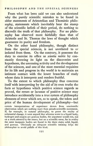 PHILOSOPHY AND THE SPECIAL SCIENCES 
From what has been said we can also understand 
why the purely scientific mistakes to be found in 
older statements of AristoteUan and Thomistic philo-sophy, 
statements which inevitably bear the stamp 
of the scientific beliefs of their period, do nothing to 
discredit the truth of that philosophy. For no philo-sophy 
has observed more faithfully than that of 
Aristotle and St. Thomas the laws of thought which 
guarantee its purity and freedom. 
On the other hand philosophy, though distinct 
from the special sciences, is not unrelated to or 
isolated from them. On the contrary, it possesses the 
duty to exercise its office as scientia rectrix by con-stantly 
throwing its light on the discoveries and 
hypotheses, the unceasing activity and the development 
of the sciences, and one of the most essential requisites 
for its life and progress in the world is to maintain an 
intimate contact with the lower branches of study 
whose data it interprets and renders fruitful. 
To the extent to which philosophy thus concerns 
itself with interpreting by the aid of its own truths the 
facts or hypotheses which positive science regards as 
proved, the errors or lacunae of positive science may 
introduce accidentally into a true system of pliilosophy 
elements of error which are, so to speak, the token and 
price of the human development of philosophy—but 
certain interpretations of experience drawn from unscientific 
observation which are nothing more than pseudo-scientific statements. 
If, for example, in natural philosophy, to prove the reality of 
substantial change, it were argued that whereas water is a liquid body, 
hydrogen and oxygen are gaseous bodies, the argument would rest, not 
on a truth attested by the senses, but on a scientific error, for in reality 
the same inorganic bodies are found in the three states solid, liquid, 
and gaseous. Obviously an adequate scientific training helps the 
philosopher to avoid pitfalls of this kind. 
121 
 