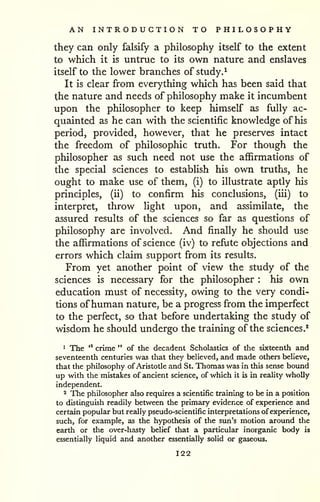AN INTRODUCTION TO PHILOSOPHY 
they can only falsify a philosophy itself to the extent 
to which it is untrue to its own nature and enslaves 
itself to the lower branches of study.^ 
It is clear from everything which has been said that 
the nature and needs of philosophy make it incumbent 
upon the philosopher to keep himself as fully ac-quainted 
as he can with the scientific knowledge of his 
period, provided, however, that he preserves intact 
the freedom of philosophic truth. For though the 
philosopher as such need not use the affirmations of 
the special sciences to establish his own truths, he 
ought to make use of them, (i) to illustrate aptly his 
principles, (ii) to confirm his conclusions, (iii) to 
interpret, throw Hght upon, and assimilate, the 
assured results of the sciences so far as questions of 
philosophy are involved. And finally he should use 
the affirmations of science (iv) to refute objections and 
errors which claim support from its results. 
From yet another point of view the study of the 
sciences is necessary for the philosopher : his own 
education must of necessity, owing to the very condi-tions 
ofhuman nature, be a progress from the imperfect 
to the perfect, so that before undertaking the study of 
wisdom he should undergo the training of the sciences.* 
1 The '* crime " of the decadent Scholastics of the sixteenth and 
seventeenth centuries was that they beUeved, and made others believe, 
that the philosophy of Aristotle and St. Thomas was in this sense bound 
up with the mistakes of ancient science, of which it is in reality wholly 
independent. 
2 The philosopher also requires a scientific training to be in a position 
to distinguish readily between the primary evidence of experience and 
certain popular but really pseudo-scientific interpretations of experience, 
such, for example, as the hypothesis of the sun's motion around the 
earth or the over-hasty belief that a particular inorganic body is 
essentially liquid and another essentially solid or gaseous. 
122 
 