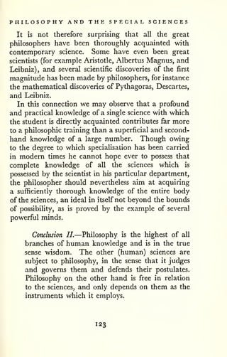 PHILOSOPHY AND THE SPECIAL SCIENCES 
It is not therefore surprising that all the great 
philosophers have been thoroughly acquainted with 
contemporary science. Some have even been great 
scientists (for example Aristotle, Albertus Magnus, and 
Leibniz), and several scientific discoveries of the first 
magnitude has been made by philosophers, for instarrce 
the mathematical discoveries of Pythagoras, Descartes, 
and Leibniz. 
In this connection we may observe that a profound 
and practical knowledge of a single science with which 
the student is directly acquainted contributes far more 
to a philosophic training than a superficial and second-hand 
knowledge of a large number. Though owing 
to the degree to which specialisation has been carried 
in modern times he cannot hope ever to possess that 
complete knowledge of all the sciences which is 
possessed by the scientist in his particular department, 
the philosopher should nevertheless aim at acquiring 
a sufficiently thorough knowledge of the entire body 
of the sciences, an ideal in itself not beyond the bounds 
of possibility, as is proved by the example of several 
powerful minds. 
Conclusion II.—Philosophy is the highest of all 
branches of human knowledge and is in the true 
sense wisdom. The other (human) sciences are 
subject to philosophy, in the sense that it judges 
and governs them and defends their postulates. 
Philosophy on the other hand is free in relation 
to the sciences, and only depends on them as the 
instruments which it employs. 
123 
 
