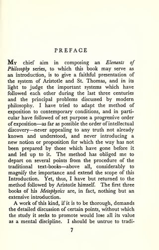 PREFACE 
My chief aim in composing an Elements of 
Philosophy series, to which this book may serve as 
an introduction, is to give a faithful presentation of 
the system of Aristotle and St. Thomas, and in its 
Ught to judge the important systems which have 
followed each other during the last three centuries 
and the principal problems discussed by modern 
philosophy. I have tried to adapt the method of 
exposition to contemporary conditions, and in parti-cular 
have followed of set purpose a progressive order 
of exposition—as far as possible the order of intellectual 
discovery—never appealing to any truth not already 
known and understood, and never introducing a 
new notion or proposition for which the way has not 
been prepared by those which have gone before it 
and led up to it. The method has obliged me to 
depart on several points from the procedure of the 
traditional text-books—above all, considerably to 
magnify the importance and extend the scope of this 
Introduction. Yet, thus, I have but returned to the 
method followed by Aristotle himself. The first three 
books of his Metaphysics are, in fact, nothing but an 
extensive introduction. 
A work of this kind, if it is to be thorough, demands 
the detailed discussion of certain points, without which 
the study it seeks to promote would lose all its value 
as a mental discipline. I should be untrue to tradi- 
 