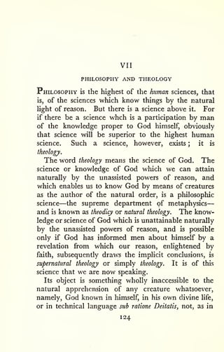 VII 
PHILOSOPHY AND THEOLOGY 
— 
Philosophy is the highest of the human sciences, that 
is, of the sciences which know things by the natural 
light of reason. But there is a science above it. For 
if there be a science whch is a participation by man 
of the knowledge proper to God himself, obviously 
that science will be superior to the highest human 
science. Such a science, however, exists ; it is 
theology. 
The word theology means the science of God. The 
science or knowledge of God which we can attain 
naturally by the unassisted powers of reason, and 
which enables us to know God by means of creatures 
as the author of the natural order, is a philosophic 
science—the supreme department of metaphysics 
and is known as theodicy or natural theology. The know-ledge 
or science of God which is unattainable naturally 
by the unassisted powers of reason, and is possible 
only if God has informed men about himself by a 
revelation from which our reason, enlightened by 
faith, subsequently draws the implicit conclusions, is 
supernatural theology or simply theology. It is of this 
science that we are now speaking. 
Its object is something wholly inaccessible to the 
natural apprehension of any creature whatsoever, 
namely, God known in himself, in his own divine life, 
or in technical language sub ratione Deitatis, not, as in 
124 
 