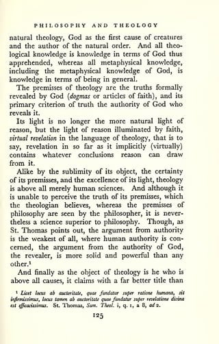 PHILOSOPIiY AND THEOLOGY 
natural theology, God as the first cause of creatures 
and the author of the natural order. And all theo-logical 
knowledge is knowledge in terms of God thus 
apprehended, whereas all metaphysical knowledge, 
including the metaphysical knowledge of God, is 
knowledge in terms of being in general. 
The premisses of theology are the truths formally 
revealed by God {dogmas or articles of faith) , and its 
primary criterion of truth the authority of God who 
reveals it. 
Its light is no longer the more natural light of 
reason, but the Ught of reason illuminated by faith, 
virtual revelation in the language of theology, that is to 
say, revelation in so far as it implicitly (virtually) 
contains whatever conclusions reason can draw 
from it. 
Alike by the sublimity of its object, the certainty 
of its premisses, and the excellence of its light, theology 
is above all merely human sciences. And although it 
is unable to perceive the truth of its premisses, which 
the theologian beHeves, whereas the premisses of 
philosophy are seen by the philosopher, it is never-theless 
a science superior to philosophy. Though, as 
St. Thomas points out, the argument from authority 
is the weakest of all, where human authority is con-cerned, 
the argument from the authority of God, 
the revealer, is more solid and powerful than any 
other.^ 
And finally as the object of theology is he who is 
above all causes, it claims with a far better title than 
* Licet locus ab auctoritate, quae fundaiur super ratione humana, sit 
infirmissimus, locus tarrum ab auctoritate quae fundatur super revelatione divina 
est efficacissimus. St. Thomas, Sum. Theol. i, q. i, a 8, ad 2. 
 