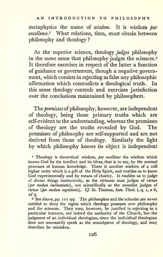 AN INTRODUCTION TO PHILOSOPHY 
metaphysics the name of wisdom. It is wisdom par 
excellence.^ What relations, then, must obtain between 
philosophy and theology ? 
As the superior science, theology jW^^j philosophy 
in the same sense that philosophy judges the sciences.^ 
It therefore exercises in respect of the latter a function 
of guidance or government, though a negative govern-ment, 
which consists in rejecting as false any philosophic 
affirmation which contradicts a theological truth. In 
this sense theology controls and exercises jurisdiction 
over the conclusions maintained by philosophers. 
Thej&r^mfjj^j^ of philosophy, however, are independent 
of theology, being those primary truths which are 
self-evident to the understanding, whereas the premisses 
of theology are the truths revealed by God. The 
premisses of philosophy are self-supported and are not 
derived from those of theology. Similarly the light 
by which philosophy knows its object is independent 
* Theology is theoretical wisdom, par excellence the wisdom which 
knows God by the intellect and its ideas, that is to say, by the normal 
processes of human knowledge. There is another wisdom of a still 
higher order which is a gift of the Holy Spirit, and enables lis to know 
God experimentally and by means of charity. It enables xis to judge 
of divine things instinctively, as the virtuous man judges of virtue 
{per modum inclinationis) , not scientifically as the moralist judges of 
virtue {per modum cognitionis) . Cf. St. Thomas, Sum. Theol. i, q. i, a 6, 
a</ 3. 
2 See above, pp. 1 1 1 sqq. The philosopher and the scientist are never 
entitled to deny the rights which theology possesses over philosophy 
and the sciences. They may, however, be justified in rejecting in a 
particular instance, not indeed the authority of the Church, but the 
judgment of an individual theologian, since the individual theologian 
does not necessarily speak as the mouthpiece of theology, and may 
therefore be mistaken. 
126 
 