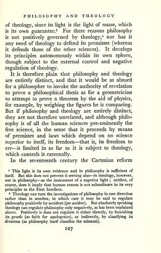 PHILOSOPHY AND THEOLOGY 
of theology, since its light is the light of reason, which 
is its own guarantee.^ For these reasons philosophy 
is not positively governed by theology,^ nor has it 
any need of theology to defend its premisses (whereas 
it defends those of the other sciences). It develops 
its principles autonomously within its own sphere, 
though subject to the external control and negative 
regulation of theology. 
It is therefore plain that philosophy and theology 
are entirely distinct, and that it would be as absurd 
for a philosopher to invoke the authority of revelation 
to prove a philosophical thesis as for a geometrician 
to attempt to prove a theorem by the aid of physics, 
for example, by weighing the figures he is comparing. 
But if pliilosophy and theology are entirely distinct, 
they are not therefore unrelated, and although philo-sophy 
is of all the human sciences pre-eminently the 
free science, in the sense that it proceeds by means 
of premisses and laws which depend on no science 
superior to itself, its freedom—that is, its freedom to 
err—is Umited in so far as it is subject to theology, 
which controls it externally. 
I In the seventeenth century the Cartesian reform 
^ This light is its own evidence and in philosophy is sufficient of 
itself. But this does not prevent it serving also—in theology, however, 
not in philosophy—as the instrument of a superior light ; neither, of 
course, does it imply that human reason is not subordinate in its very 
principles to the First Intellect. 
2 Theology can turn the investigations of philosophy in one direction 
rather than in another, in which case it may be said to regulate 
philosophy positively by accident {per accidens) . But absolutely speaking 
theology can regulate philosophy only negatively, as has been explained 
above. Positively it does not regulate it either directly, by furnishing 
its proofs (as faith for apologetics), or indirectly, by classifying its 
divisions (as philosophy itself classifies the sciences). 
127 
 