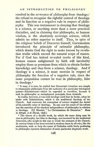 AN INTRODUCTION TO PHILOSOPHY 
resulted in the severance of philosophy from theology,^ 
the refusal to recognise the rightful control of theology 
and its function as a negative rule in respect of philo-sophy. 
This was tantamount to denying that theology 
is a science, or anything more than a mere practical 
discipline, and to claiming that philosophy, or human 
wisdom, is the absolutely sovereign science, which 
admits no other superior to itself. Thus, in spite of 
the religious beliefs of Descartes himself, Cartesianism 
introduced the principle of rationalist philosophy, 
which denies God the right to make known by revela-tion 
truths which exceed the natural scope of reason. 
For if God has indeed revealed truths of this kind, 
human reason enlightened by faith will inevitably 
employ them as premisses from which to obtain further 
knowledge and thus form a science, theology. And if 
theology is a science, it must exercise in respect of 
philosophy the function of a negative rule, since the 
same proposition cannot be true in philosophy, false 
in theology.^ 
* It may, it is true, be replied that Descartes's intention was simply 
to emancipate philosophy from the authority of a particular theological 
system—Scholasticism—which he regarded as worthless, because it 
took its philosophic or metaphysical principles from Aristotle. 
In reality, however, it was with theology itself that he broke, when he 
broke with Scholasticism, which is the traditional theology of the 
Church. And moreover his conception of science implied the denial 
of his scientific value of theology. In any case the result of his reform 
was the assertion of the absolute independence of philosophy in relation 
to theology. {Cf. Blondel, " Le Christianisme de Descartes." Revtie 
de Mitaph. et de Morale, 1896.) 
2 The theory of a double truth, by which the same thing may be 
true in philosophy, but fake in theology, was invented by the mediaeval 
Averroists, who sought in this way to evade the censures of the Church. 
In various forms it has been revived in modem times by all who, like the 
modernists, wish to keep the name of Catholics while freely professing 
in philosophy opinions destructive of some particular dogmatic truth. 
128 
 