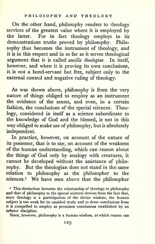 PHILOSOPHY AND THEOLOGY 
On the other hand, philosophy renders to theology 
services of the greatest value where it is employed by 
the latter. For in fact theology employs in its 
demonstrations truths proved by philosophy. Philo-sophy 
thus becomes the instrument of theology, and 
it is in this respect and in so far as it serves theological 
argument that it is called ancilla theologiae. In itself, 
however, and when it is proving its own conclusions, 
it is not a bond-servant but free, subject only to the 
external control and negative ruUng of theology. 
As was shown above, philosophy is from the very 
nature of things obhged to employ as an instrument 
the evidence of the senses, and even, in a certain 
fashion, the conclusions of the special sciences. Theo-logy* 
considered in itself as a science subordinate to 
the knowledge of God and the blessed, is not in this 
way obliged to make use of philosophy, but is absolutely 
independent. 
In practice, however, on account of the nature of 
its possessor, that is to say, on account of the weakness 
of the human understanding, which can reason about 
the things of God only by analogy with creatures, it 
cannot be developed without the assistance of philo-sophy. 
But the theologian does not stand in the same 
relation to philosophy as the philosopher to the 
sciences.^ We have seen above that the philosopher 
^ This distinction between the relationship of theology to philosophy 
and that of philosophy to the special sciences derives from the fact that, 
since theology is a participation of the divine wisdom, the human 
subject is too weak for its unaided study and to draw conclusions from 
it is comj)elled to employ as premisses conclusions established by an 
inferior discipline. 
Since, however, philosophy is a human wisdom, at which reason can 
129 
 