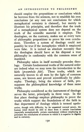 AN INTRODUCTION TO PHILOSOPHY 
should employ the propositions or conclusions which 
he borrows from the sciences, not to estabUsh his own 
conclusions (at any rate not conclusions for which 
metaphysical certainty is claimed), but merely to 
illustrate his principles, and therefore that the truth 
of a metaphysical system does not depend on the 
truth of the scientific material it employs. The 
theologian, on the contrary, makes use at every turn 
of philosophic propositions to prove his own conclu-sions. 
Therefore a system of theology could not 
possibly be true if the metaphysics which it employed 
were false. It is indeed an absolute necessity tiiat 
the theologian should have at his disposal a true 
philosophy in conformity with the common sense of 
mankind. 
Philosophy taken in itself normally precedes theo-logy. 
Certain fundamental truths of the natural order 
are indeed what we may term the introduction to the 
faith {praeambula Jidei). These truths, which are 
naturally known to all men by the light of common 
sense, are known and proved scientifically by philo-sophy. 
Theology', being the science of faith, pre-supposes 
the philosophical knowledge of these same 
truths. 
Philosophy considered as the instrument of theology 
serves the latter, principally in three ways. In the 
first place theology employs philosophy to prove the 
truths which support the foundations of the faith in 
that department of theology which is termed apolo-arrive, 
though with difficulty, by its unassisted natviral power, the 
human mind should be able to draw from it certain conclusions 
(especially metaphysically certain conclusions) without employing as 
premisses the conclusions of sciences to which it is superior in d^[nity 
and in certainty. 
130 
 