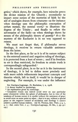 PHILOSOPHY AND THEOLOGY 
1 
getics,^ which shows, for example, how miracles prove 
the divine mission of the Church ; secondarily to 
impart some notion of the mysteries of faith by the 
aid of analogies drawn from creatures—as for instance 
when theology uses the philosophic conception of 
verbum mentale, the mental word,' to illustrate the 
dogma of the Trinity ; and finally to refute the 
adversaries of the faith—as when theology shows by 
means of the philosophic theory of quantity * that the 
mystery of the Eucharist is in no way opposed to 
reason. 
We must not forget that, if philosophy serves 
theology, it receives in return valuable assistance 
firom the latter. 
In the first place, so far as it is of its nature subject 
to the external control and negative ruhng of theology, 
it is protected from a host of errors ; and if its freedom 
to err is thus restricted, its freedom to attain truth is 
correspondingly safeguarded.* 
In the second place, in so far as it is the instrument 
of theology, it is led to define more precisely and 
with more subtle refinements important concepts and 
theories which, left to itself, it would be in danger of 
neglecting. For example, it was under the influence 
See Garrigou-Lagrange, De Revelatione, i, 2, 19 18. 
2 A theory studied in psychology. 
' An explanation given by cosmology. 
* Unassisted reason can indeed avoid error on any particular 
point whatsoever within the sphere of philosophy, but in view of the 
weakness of human nattire it is unable without the assistance of grace 
to avoid error on some point or other ; that is to say, without a special 
grace or the negative control of revelation and theology it cannot 
achieve a perfect human wisdom. {Cf. St. Thomas, Sum. Theol., i, q. i, 
a. I ; Sum. contra Cent., i, 4 ; Garrigou-Lagrange, De Rev., i, pp. 41 
sqq.) 
 