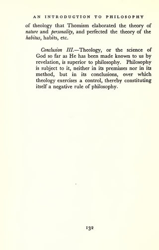 AN INTRODUCTION TO PHILOSOPHY 
of theology that Thomism elaborated the theory of 
nature and personality, and perfected the theory of the 
habitus, habits, etc. 
Conclusion III.—Theology, or the science of 
God so far as He has been made known to us by 
revelation, is superior to philosophy. Philosophy 
is subject to it, neither in its premisses nor in its 
method, but in its conclusions, over which 
theology exercises a control, thereby constituting 
itself a negative rule of philosophy. 
132 
 