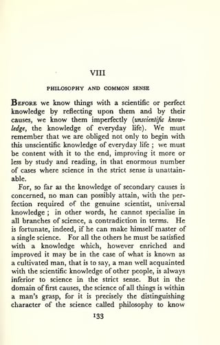 VIII 
PHILOSOPHY AND COMMON SENSE 
Before wc know things with a scientific or perfect 
knowledge by reflecting upon them and by their 
causes, we know them imperfectly {unscientific know-ledge, 
the knowledge of everyday life). We must 
remember that we are obliged not only to begin with 
this unscientific knowledge of everyday life ; we must 
be content with it to the end, improving it more or 
less by study and reading, in that enormous number 
of cases where science in the strict sense is unattain-able. 
For, so far as the knowledge of secondary causes is 
concerned, no man can possibly attain, with the per-fection 
required of the genuine scientist, universal 
knowledge ; in other words, he cannot specialise in 
all branches of science, a contradiction in terms. He 
is fortunate, indeed, if he can make himself master of 
a single science. For all the others he must be satisfied 
with a knowledge which, however enriched and 
improved it may be in the case of what is known as 
a cultivated man, that is to say, a man well acquainted 
with the scientific knowledge of other people, is always 
inferior to science in the strict sense. But in the 
domain of first causes, the science of all things is within 
a man's grasp, for it is precisely the distinguishing 
character of the science called philosophy to know 
133 
 