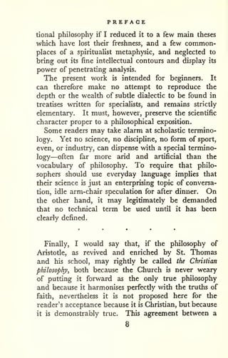 PREFACE 
tional philosophy if I reduced it to a few main theses 
which have lost their freshness, and a few common-places 
of a spiritualist metaphysic, and neglected to 
bring out its fine intellectual contours and display its 
power of penetrating analysis. 
The present work is intended for beginners. It 
can therefore make no attempt to reproduce the 
depth or the wealth of subtle dialectic to be found in 
treatises written for specialists, and remains strictly 
elementary. It must, however, preserve the scientific 
character proper to a philosophical exposition. 
Some readers may take alarm at scholastic termino-logy. 
Yet no science, no discipline, no form of sport, 
even, or industry, can dispense with a special termino-logy— 
often far more arid and artificial than the 
vocabulary of philosophy. To require that philo-sophers 
should use everyday language implies that 
their science is just an enterprising topic of conversa-tion, 
idle arm-chair speculation for after dinner. On 
the other hand, it may legitimately be demanded 
that no technical term be used until it has been 
clearly defined. 
Finally, I would say that, if the philosophy of 
Aristotle, as revived and enriched by St. Thomas 
and his school, may rightly be called the Christian 
philosophy, both because the Church is never weary 
of putting it forward as the only true philosophy 
and because it harmonises perfectly with the truths of 
faith, nevertheless it is not proposed here for the 
reader's acceptance because it is Christian, but because 
it is demonstrably true. This agreement between a 
8 
 