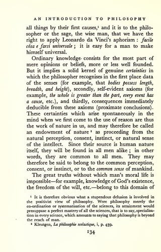 AN INTRODUCTION TO PHILOSOPHY 
all things by their first causes/ and it is to the philo-sopher 
or the sage, the wise man, that we have the 
right to apply Leonardo da Vinci's aphorism : facile 
cosa e farsi universale ; it is easy for a man to make 
himself universal. 
Ordinary knowledge- consists for the most part of 
mere opinions or beliefs, more or less well founded. 
But it implies a solid kernel of genuine certainties in 
which the philosopher recognises in the first place data 
of the senses (for example, that bodies possess length, 
breadth, and height), secondly, self-evident axioms (for 
example, the whole is greater than the part, every event has 
a cause, etc.), and thirdly, consequences immediately 
deducible from these axioms (proximate conclusions). 
These certainties which arise spontaneously in the 
mind when we first come to the use of reason are thus 
the work of nature in us, and may therefore be called 
an endowment of nature * as proceeding from the 
natural perception, consent, instinct, or natural sense 
of the intellect. Since their source is human nature 
itself, they will be found in all men aUke ; in other 
words, they are common to all men. They may 
therefore be said to belong to the common perception, 
consent, or instinct, or to the common sense of mankind. 
The great truths without which man's moral life is 
impossible—for example, knowledge of God's existence, 
the freedom of the will, etc.—belong to this domain of 
^ It is therefore obvious what a stupendous delusion is involved in 
the positivist view of philosophy. Were philosophy merely the 
co-ordination or systematisation of the sciences, its attainment would 
presuppose a perfect mastery of all the sciences, that is to say, specialisa-tion 
in every science, which amounts to saying that philosophy is beyond 
the reach of man. 
* Kleutgen, La philosophic scolastique, i, p. 439. 
 