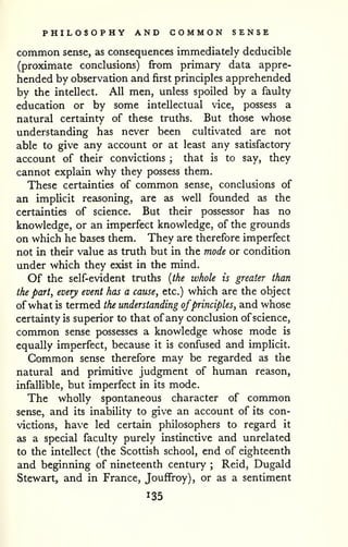 PHILOSOPHY AND COMMON SENSE 
common sense, as consequences immediately deducible 
(proximate conclusions) from primary data appre-hended 
by observation and first principles apprehended 
by the intellect. All men, unless spoiled by a faulty 
education or by some intellectual vice, possess a 
natural certainty of these truths. But those whose 
understanding has never been cultivated are not 
able to give any account or at least any satisfactory 
account of their convictions ; that is to say, they 
cannot explain why they possess them. 
These certainties of common sense, conclusions of 
an implicit reasoning, are as well founded as the 
certainties of science. But their possessor has no 
knowledge, or an imperfect knowledge, of the grounds 
on which he bases them. They are therefore imperfect 
not in their value as truth but in the mode or condition 
under which they exist in the mind. 
Of the self-evident truths {the whole is greater than 
the part, every event has a cause, etc.) which are the object 
ofwhat is termed the understanding ofprinciples, and whose 
certainty is superior to that of any conclusion of science, 
common sense possesses a knowledge whose mode is 
equally imperfect, because it is confused and implicit. 
Common sense therefore may be regarded as the 
natural and primitive judgment of human reason, 
infalUble, but imperfect in its mode. 
The wholly spontaneous character of common 
sense, and its inability to give an account of its con-victions, 
have led certain philosophers to regard it 
as a special faculty purely instinctive and unrelated 
to the intellect (the Scottish school, end of eighteenth 
and beginning of nineteenth century ; Reid, Dugald 
Stewart, and in France, JoufFroy), or as a sentiment 
135 
 