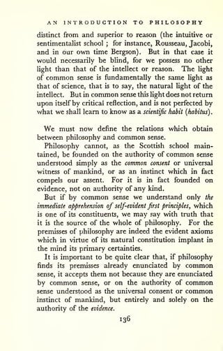 AN INTRODUCTION TO PHILOSOPHY 
. 
distinct from and superior to reason (the intuitive or 
sentimentalist school ; for instance, Rousseau, Jacobi, 
and in our own time Bergson). But in that case it 
would necessarily be blind, for we possess no other 
light than that of the intellect or reason. The light 
of common sense is fundamentally the same light as 
that of science, that is to say, the natural light of the 
intellect. But in common sense this light does not return 
upon itself by critical reflection, and is not perfected by 
what we shall learn to know as a scientific habit {habitus) 
We must now define the relations which obtain 
between philosophy and common sense. 
Philosophy cannot, as the Scottish school main-tained, 
be founded on the authority of common sense 
understood simply as the common consent or universal 
witness of mankind, or as an instinct which in fact 
compels our assent. For it is in fact founded on 
evidence, not on authority of any kind. 
But if by common sense we understand only the 
immediate apprehension of self-evident first principles, which 
is one of its constituents, we may say with truth that 
it is the source of the whole of philosophy. For the 
premisses of philosophy are indeed the evident axioms 
which in virtue of its natural constitution implant in 
the mind its primary certainties. 
It is important to be quite clear that, if philosophy 
finds its premisses already enunciated by common 
sense, it accepts them not because they are enunciated 
by common sense, or on the authority of common 
sense understood as the universal consent or common 
instinct of mankind, but entirely and solely on the 
authority of the evidence. 
136 
 