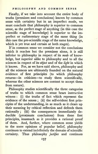 PHILOSOPHY AND COMMON SENSE 
Finally, if we take into account the entire body of 
truths (premisses and conclusions) known by common 
sense with certainty but in an imperfect mode, we 
must conclude that philosophy is superior to common 
sense, as the perfect stage of anything (in this case the 
scientific stage of knowledge) is superior to the im-perfect 
or rudimentary stage of the same thing (in 
this case the pre-scientific stage of the same knowledge, 
which is yet true and certain at both stages). 
If in common sense we consider not the conclusions 
which it reaches but the premisses alone, it is still 
inferior to philosophy in respect of its mode of know-ledge, 
but superior alike to philosophy and to all the 
sciences in respect oi its object and of the light in which 
it knows. For, as we have said above, philosophy and 
all the sciences are ultimately founded on the natural 
evidence of first principles (to which philosophy 
returns—in criticism—to study them scientifically, 
whereas the other sciences are content to accept them 
from nature). 
Philosophy studies scientifically the three categories 
of truths to which common sense bears instructive 
witness : (i) the truths of fact which represent the 
evidence of the senses ; (ii) the self-evident first prin-ciples 
of the understanding, in as much as it clears up 
their meaning by critical reflection and defends them 
rationally ; (iii) the consequences immediately de-ducible 
(proximate conclusions) from these first 
principles, inasmuch as it provides a rational proof 
of them. And, further, where common sense yields 
to the mere opinions of popular belief, philosophy 
continues to extend indefinitely the domain of scientific 
certainty. Thus philosophy justifies and continues 
137 
 