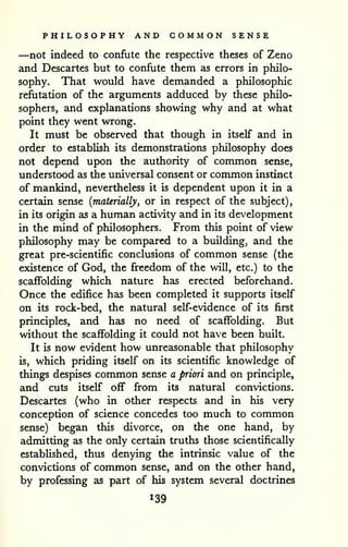 PHILOSOPHY AND COMMON SENSE 
—not indeed to confute the respective theses of Zeno 
and Descartes but to confute them as errors in philo-sophy. 
That would have demanded a philosophic 
refutation of the arguments adduced by these philo-sophers, 
and explanations showing why and at what 
point they went wrong. 
It must be observed that though in itself and in 
order to establish its demonstrations philosophy does 
not depend upon the authority of common sense, 
understood as the universal consent or common instinct 
of mankind, nevertheless it is dependent upon it in a 
certain sense {materially, or in respect of the subject), 
in its origin as a human activity and in its development 
in the mind of philosophers. From this point of view 
philosophy may be compared to a building, and the 
great pre-scientific conclusions of common sense (the 
existence of God, the freedom of the will, etc.) to the 
scaffolding which nature has erected beforehand. 
Once the edifice has been completed it supports itself 
on its rock-bed, the natural self-evidence of its first 
principles, and has no need of scaffolding. But 
without the scaffolding it could not have been built. 
It is now evident how unreasonable that philosophy 
is, which priding itself on its scientific knowledge of 
things despises common sense a priori and on principle, 
and cuts itself off from its natural convictions. 
Descartes (who in other respects and in his very 
conception of science concedes too much to common 
sense) began this divorce, on the one hand, by 
admitting as the only certain truths those scientifically 
established, thus denying the intrinsic value of the 
convictions of common sense, and on the other hand, 
by professing as part of his system several doctrines 
139 
 