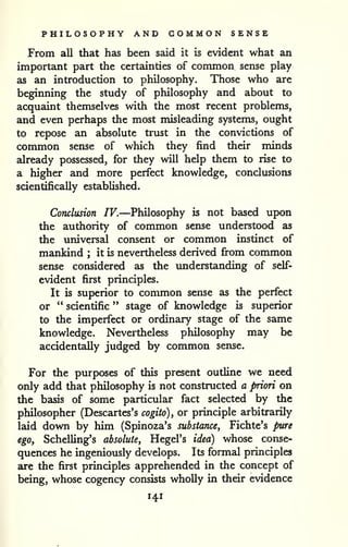 PHILOSOPHY AND COMMON SENSE 
From all that has been said it is evident what an 
important part the certainties of common sense play 
as an introduction to philosophy. Those who are 
beginning the study of philosophy and about to 
acquaint themselves with the most recent problems, 
and even perhaps the most misleading systems, ought 
to repose an absolute trust in the convictions of 
common sense of which they find their minds 
already possessed, for they will help them to rise to 
a higher and more perfect knowledge, conclusions 
scientifically established. 
Conclusion IV.—Philosophy is not based upon 
the authority of conunon sense understood as 
the universal consent or common instinct of 
mankind ; it is nevertheless derived fi-om common 
sense considered as the imderstanding of self-evident 
first principles. 
It is superior to common sense as the perfect 
or " scientific " stage of knowledge is superior 
to the imperfect or ordinary stage of the same 
knowledge. Neveitheless philosophy may be 
accidentally judged by common sense. 
For the purposes of this present outline we need 
only add that philosophy is not constructed a priori on 
the basis of some particular fact selected by the 
philosopher (Descartes's cogito), or principle arbitrarily 
laid down by him (Spinoza's substance, Fichte's pure 
ego, SchelUng's absolute, Hegel's idea) whose conse-quences 
he ingeniously develops. Its formal principles 
are the first principles apprehended in the concept of 
being, whose cogency consists wholly in their evidence 
141 
 
