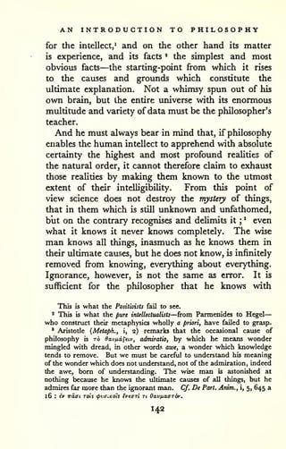 AN INTRODUCTION TO PHILOSOPHY 
for the intellect,^ and on the other hand its matter 
is experience, and its facts * the simplest and most 
obvious facts—the starting-point from which it rises 
to the causes and grounds which constitute the 
ultimate explanation. Not a whimsy spun out of his 
own brain, but the entire universe with its enormous 
multitude and variety of data must be the philosopher's 
teacher. 
And he must always bear in mind that, if philosophy 
enables the human intellect to apprehend with absolute 
certainty the highest and most profound reaUties of 
the natural order, it cannot therefore claim to exhaust 
those realities by making them known to the utmost 
extent of their inteUigibiUty. From this point of 
view science does not destroy the mystery of things, 
that in them which is still unknown and unfathomed, 
but on the contrary recognises and deUmits it ; 
' even 
what it knows it never knows completely. The wise 
man knows all things, inasmuch as he knows them in 
their ultimate causes, but he does not know, is infinitely 
removed from knowing, everything about everything. 
Ignorance, however, is not the same as error. It is 
sufficient for the philosopher that he knows with 
This is what the Positivists fail to see. 
2 This is what the pure intellectttalists—from Parmenides to Hegel 
— 
who construct their metaphysics wholly a priori, have failed to grasp. 
' Aristotle {Metapk., i, 2) remarks that the occasional cause of 
philosophy is ro Oavfidi^eiv, admiratio, by which he means wonder 
mingled with dread, in other words awe, a wonder which knowledge 
tends to remove. But we must be careful to understand his meaning 
of the wonder which does not understand, not of the admiration, indeed 
the awe, bom of understanding. The wise man is astonished at 
nothing because he knows the ultimate causes of all things, but he 
admires far more than the ignorant man. Cf, De Part. Arum., i, 5, 645 a 
16 : ^c waffL rois <pvaiKoU ivearl u Oav/xaffrdv. 
142 
 