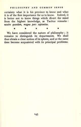 PHILOSOPHY AND COMMON SENSE 
certainty what it is his province to know and what 
it is of the first importance for us to know. Indeed, it 
is better not to know things which divert the mind 
from the highest knowledge, as Tacitus remarks : 
nescire guaedam, magna pars sapientiae. 
We have considered the nature of philosophy ; it 
remains to distinguish its departments. We shall 
thus obtain a clear notion of its sphere, and at the same 
time become acquainted with its principal problems. 
143 
 