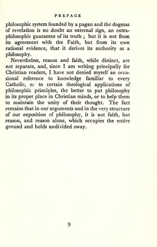 PREFACE 
philosophic system founded by a pagan and the dogmas 
of revelation is no doubt an external sign, an extra-philosophic 
guarantee of its truth ; but it is not from 
its agreement with the Faith, but from its own 
rational evidence, that it derives its authority as a 
philosophy. 
Nevertheless, reason and faith, while distinct, are 
not separate, and, since I am writing principally for 
Christian readers, I have not denied myself an occa-sional 
reference to knowledge familiar to every 
Catholic, or to certain theological applications of 
philosophic principles, the better to put philosophy 
in its proper place in Christian minds, or to help them 
to maintain the unity of their thought. The fact 
remzdns that in our arguments and in the very structure 
of our exposition of philosophy, it is not faith, but 
reason, and reason alone, which occupies the entire 
ground and holds undivided sway. 
 
