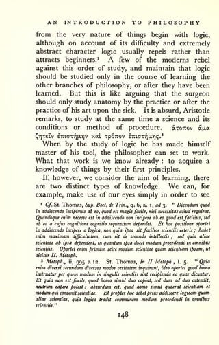 AN INTRODUCTION TO PHILOSOPHY 
from the very nature of things begin with logic, 
although on account of its difficulty and extremely 
abstract character logic usually repels rather than 
attracts beginners.^ A few of the moderns rebel 
against this order of study, and maintain that logic 
should be studied only in the course of learning the 
other branches of philosophy, or after they have been 
learned. But this is like arguing that the surgeon 
should only study anatomy by the practice or after the 
practice of his art upon the sick, it is absurd, Aristotle 
remarks, to study at the same time a science and its 
conditions or method of procedure. axoTxov a^xa 
J^YITetv £7ti,cJTYi[i.ir)v xal XpOTTOV erutcTTYifXYjc;'.'' 
When by the study of logic he has made himself 
master of his tool, the philosopher can set to work. 
What that work is we know already : to acquire a 
knowledge of things by their first principles. 
If, however, we consider the aim of learning, there 
are two distinct types of knowledge. We can, for 
example, make use of our eyes simply in order to see 
• Cf. St. Thomas, Sup. Boet. de Trin., q. 6, a. i, ad 3. " Dicendum quod 
in addiscendo incipimus ab eo, quod est magisfacile, nisi necessitas aliud requirat. 
Quandoque enim necesse est in addiscendo non incipere ab eo quod estfacilius, sed 
ab eo a cujus cognitione cognitio sequentium dependet. Et hac positione oportet 
in addiscendo incipere a logica, non quia ipsa sit facilior scientiis ceteris ; habet 
enim maximam difficultatem, cum sit de secundo intellectis ; sed quia aliae 
scientiae ab ipsa dependent, in quantum ipsa docet modum procedendi in omnibus 
scientiis. Oportet enim primum scire modum scientiae quam scientiam ipsam, ut 
dicitur II. Metaph. 
2 Metaph., ii, 995 a 12. St. Thomas, In II Metaph., 1. 5. "Quia 
enim diversi secundum diversos modos veritatem inquirunt, idea oportet quod homo 
instruatur per quern modum in singulis scientiis sint recipienda ea quae dicuntur. 
Et quia non est facile, quod homo simul duo capiat, sed dum ad duo attendit, 
neutrum capere potest : absurdum est, quod homo simul quaerat scientiam et 
modum qui corwenit scientiae. Et propter hoc debet prius addiscere logicam quam 
alias scientias, quia logica tradit communem modum procedendi in omnibus 
scientiis." 
148 
 