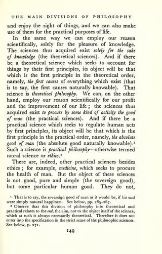 THE MAIN DIVISIONS OF PHILOSOPHY 
and enjoy the sight of things, and we can also make 
use of them for the practical purposes of life. 
In the same way we can employ our reason 
scientifically, solely for the pleasure of knowledge. 
The sciences thus acquired exist solely for the sake 
of knowledge (the theoretical sciences). And if there 
be a theoretical science which seeks to account for 
things by their first principles, its object will be that 
which is the first principle in the theoretical order, 
namely, the first causes of everything which exist (that 
is to say, the first causes naturally knowable). That 
science is theoretical philosophy. We can, on the other 
hand, employ our reason scientifically for our profit 
and the improvement of our hfe ; the sciences thus 
acquired exist to procure by some kind of activity the good 
of man (the practical sciences). And if there be a 
practical science which seeks to regulate human acts 
by first principles, its object will be that which is the 
first principle in the practical order, namely, the absolute 
good of man (the absolute good naturally knowable).^ 
Such a science is practical philosophy—otherwise termed 
moral science or ethics.^ 
There are, indeed, other practical sciences besides 
ethics ; for example, medicine, which seeks to procure 
the health of man. But the object of these sciences 
is not good, pure and simple (the sovereign good), 
but some particular human good. They do not, 
* That is to say, the sovereign good of man as it would be, if his end 
were simply natural happiness. See below, pp. 265-267. 
* Observe that this division of philosophy into theoretical and 
practical relates to the end, the aim, not to the object itself of the science, 
which as such is always necessarily theoretical. Therefore it does not 
enter into the specification in the strict sense of the philosophic sciences. 
See below, p. 271. 
 