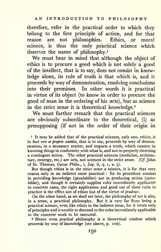 AN INTRODUCTION TO PHILOSOPHY 
therefore, refer in the practical order to which they 
belong to the first principle of action, and for that 
reason are not philosophies. Ethics, or moral 
science, is thus the only practical science which 
deserves the name of philosophy.^ 
We must bear in mind that although the object of 
ethics is to procure a good which is not solely a good 
of the intellect, that is to say, does not consist in know-ledge 
alone, its rule of truth is that which is, and it 
proceeds by way of demonstration, resolving conclusions 
into their premisses. In other words it is practical 
in virtue of its object (to know in order to procure the 
good of man in the ordering of his acts) , but as science 
in the strict sense it is theoretical knowledge.* 
We must further remark that the practical sciences 
are obviously subordinate to the theoretical, (i) as 
presupposing (if not in the order of their origin in 
1 It may be added that of the practical sciences, only one, ethics, is 
in fact vere et proprie scieniia, that is to say, proceeds by way of demon-stration, 
in a necessary matter, and imparts a truth, which consists in 
knowing things in conformity with what is, and not in properly directing 
a contingent action. The other practical sciences (medicine, architec-ture, 
strategy, etc.) are arts, not sciences in the strict sense. {Cf. John 
of St. Thomas, Cursus Philos., i. Log. ii, q. i, a. 5). 
But though ethics is in the strict sense a science, it is for that very 
reason only in an indirect sense practical : for its procedure consists 
in providing knowledge {speculabiliter) not in producing action {opera-biliUr), 
and though it certainly supplies rules immediately applicable 
to concrete cases, the right application and good use of these rules in 
practice is the effect not of ethics but of the virtue of prudence. 
On the other hand, as we shall see later, the philosophy of art is also, 
in a sense, a practical philosophy. But it is very far from being a 
practical science, even hke ethics in the indirect sense, for it treats only 
of principles and is unable to descend to the rules immediately applicable 
to the concrete work to be executed. 
* Hence even practical philosophy is a theoretical wisdom which 
proceeds by way of knowledge (see above, p. 102). 
150 
 