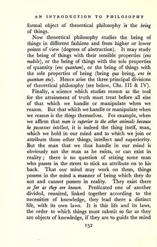 AN INTRODUCTION TO PHILOSOPHY 
formal object of theoretical philosophy is the being 
of things. 
Now theoretical philosophy studies the being of 
things in different fashions and from higher or lower 
points of view (degrees of abstraction) . It may study 
the being of things with their sensible properties {ens 
mobile) , or the being of things with the sole properties 
of quantity {ens quantum) , or the being of things with 
the sole properties of being (being qua being, ens in 
quantum ens) . Hence arise the three principal divisions 
of theoretical philosophy (see below, Ghs. Ill & IV). 
Finally, a science which studies reason as the tool 
for the attainment of truth must treat before all else 
of that which we handle or manipulate when we 
reason. But that which we handle or manipulate when 
we rezison is the things themselves. For example, when 
we affirm that man is superior to the other animals because 
he possesses intellect, it is indeed the thing itself, man, 
which we hold in our mind and to which we join or 
attribute those other things, intellect and superiority. 
But the man that we thus handle in our mind is 
obviously not the man as he exists, or can exist in 
reality ; there is no question of seizing some man 
who passes in the street to stick an attribute on to his 
back. That our mind may work on them, things 
possess in the mind a manner of being which they do 
not and cannot jjossess in reality. They exist there 
so far as they are known. Predicated one of another 
divided, reunited, linked together according to the 
necessities of knowledge, they lead there a distinct 
life, with its own laws. It is this life and its laws, 
the order to which things must submit so far as they 
are objects of knowledge, if they are to guide the mind 
152 
 