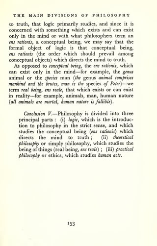 THE MAIN DIVISIONS OF PHILOSOPHY 
to truth, that logic primarily studies, and since it is 
concerned with something which exists and can exist 
only in the mind or with what philosophers term an 
ens raiionis, a conceptual being, we may say that the 
formal object of logic is that conceptual being, 
ens rationis (the order which should prevail among 
conceptual objects) which directs the mind to truth. 
As opposed to conceptual being, the ens rationisy which 
can exist only in the mind—for example, the genus 
animal or the species man {the genus animal comprises 
mankind and the brutes, man is the species of Peter)—we 
term real being, ens reale, that which exists or can exist 
in reality—for example, animals, man, human nature 
{all animals are mortal, human nature is fallible). 
Conclusion V.—Philosophy is divided into three 
principal parts : (i) logic, which is the introduc-tion 
to philosophy in the strict sense, and which 
studies the conceptual being {ens rationis) which 
directs the mind to truth ; 
(ii) theoretical 
philosophy or simply philosophy, which studies the 
being of things (real being, ens reale) ; 
(iii) practical 
philosophy or ethics, which studies human acts. 
153 
 