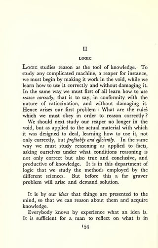 II 
LOGIC 
Logic studies reason as the tool of knowledge. To 
study any complicated machine, a reaper for instance, 
we must begin by making it work in the void, while we 
learn how to use it correctly and without damaging it. 
In the same way we must first of all learn how to use 
reason correctly, that is to say, in conformity with the 
nature of ratiocination, and without damaging it. 
Hence arises our first problem : What are the rules 
which we must obey in order to reason correctly ? 
We should next study our reaper no longer in the 
void, but as applied to the actual material with which 
it was designed to deal, learning how to use it, not 
only correctly, but profitably and efficiently. In the same 
way we must study reasoning as applied to facts, 
asking ourselves under what conditions reasoning is 
not only correct but also true and conclusive, and 
productive of knowledge. It is in this department of 
logic that we study the methods employed by the 
different sciences. But before this a far graver 
problem will arise and demand solution. 
It is by our ideas that things are presented to the 
mind, so that we can reason about them and acquire 
knowledge. 
Everybody knows by experience what an idea is. 
It is sufficient for a man to reflect on what is in 
154 
 