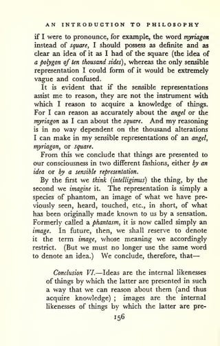 — 
AN INTRODUCTION TO PHILOSOPHY 
if I were to pronounce, for example, the word myriagon 
instead of square^ I should possess as definite and as 
clear an idea of it as I had of the square (the idea of 
a polygon of ten thousand sides) ^ whereas the only sensible 
representation I could form of it would be extremely 
vague and confused. 
It is evident that if the sensible representations 
assist me to reason, they are not the instrument with 
which I reason to acquire a knowledge of things. 
For I can reason as accurately about the angel or the 
myriagon as I can about the square. And my reasoning 
is in no way dependent on the thousand alterations 
I can make in my sensible representations of an angel, 
myriagon, or square. 
From this we conclude that things are presented to 
our consciousness in two different fashions, either by an 
idea or by a sensible representation. 
By the first we think (intelligimus) the thing, by the 
second we imagine it. The representation is simply a 
species of phantom, an image of what we have pre-viously 
seen, heard, touched, etc., in short, of what 
has been originally made known to us by a sensation. 
Formerly called a phantasm, it is now called simply an 
image. In future, then, we shall reserve to denote 
it the term image, whose meaning we accordingly 
restrict. (But we must no longer use the same word 
to denote an idea.) We conclude, therefore, that 
Conclusion VI.—Ideas are the internal likenesses 
of things by which the latter are presented in such 
a way that we can reason about them (and thus 
acquire knowledge) ; images are the internal 
likenesses of things by which the latter are pre- 
156 
 