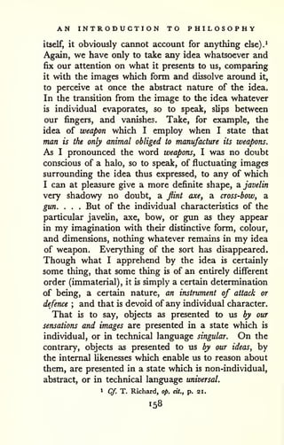 AN INTRODUCTION TO PHILOSOPHY 
itself, it obviously cannot account for anything else).^ 
Again, we have only to take any idea whatsoever and 
fix our attention on what it presents to us, comparing 
it with the images which form and dissolve around it, 
to perceive at once the abstract nature of the idea. 
In the transition from the image to the idea whatever 
is individual evaporates, so to speak, slips between 
our fingers, and vanishes. Take, for example, the 
idea of weapon which I employ when I state that 
man is the only animal obliged to manufacture its weapons. 
As I pronounced the word weapons, I was no doubt 
conscious of a halo, so to speak, of fluctuating images 
surrounding the idea thus expressed, to any of which 
I can at pleasure give a more definite shape, di javelin 
very shadowy no doubt, a flint axe^ a cross-bow, a 
gun. . . . But of the individual characteristics of the 
particular javelin, axe, bow, or gun as they appear 
in my imagination with their distinctive form, colour, 
and dimensions, nothing whatever remains in my idea 
of weapon. Everything of the sort has disappeared. 
Though what I apprehend by the idea is certainly 
some thing, that some thing is of an entirely different 
order (immaterial), it is simply a certain determination 
of being, a certain nature, an instrument of attack or 
defence ; and that is devoid of any individual character. 
That is to say, objects as presented to us by our 
sensations and images are presented in a state which is 
individual, or in technical language singular. On the 
contrary, objects as presented to us by our ideas, by 
the internal likenesses which enable us to reason about 
them, are presented in a state which is non-individual, 
abstract, or in technical language universal. 
1 Cf. T. Richard, op. cit., p. 21. 
158 
 