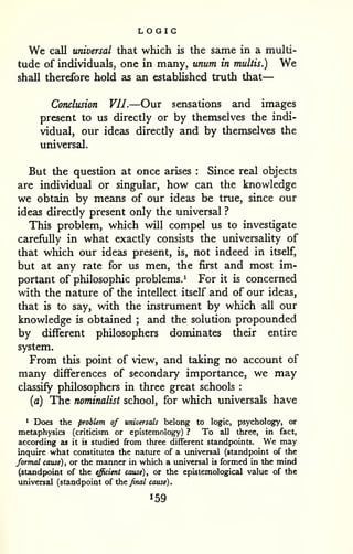 LOGIC 
— 
We call universal that which is the same in a multi-tude 
of individuals, one in many, unum in multis.) We 
shall therefore hold as an established truth that 
Conclusion VII.—Our sensations and images 
present to us directly or by themselves the indi-vidual, 
our ideas directly and by themselves the 
universal. 
But the question at once arises : Since real objects 
are individual or singular, how can the knowledge 
we obtain by means of our ideas be true, since our 
ideas directly present only the universal ? 
This problem, which will compel us to investigate 
carefully in what exactly consists the universality of 
that which our ideas present, is, not indeed in itself, 
but at any rate for us men, the first and most im-portant 
of philosophic problems.^ For it is concerned 
with the nature of the intellect itself and of our ideas, 
that is to say, with the instrument by which all our 
knowledge is obtained ; and the solution propounded 
by different philosophers dominates their entire 
system. 
From this point of view, and taking no account of 
many differences of secondary importance, we may 
classify philosophers in three great schools : 
{a) The nominalist school, for which universzds have 
1 Does the problem of universals belong to logic, psychology, or 
metaphysics (criticism or epistemology) ? To all three, in fact, 
according as it is studied from three different standpoints. We may 
inquire what constitutes the nature of a universal (standpoint of the 
formal cause), or the manner in which a universal is formed in the mind 
(standpoint of the efficient cause), or the epistemological value of the 
universal (standpoint oi the final cause). 
 