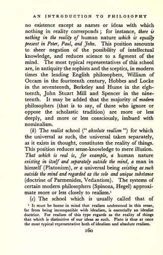 AN INTRODUCTION TO PHILOSOPHY 
no existence except as names or ideas with which 
nothing in reality corresponds ; for instance, there is 
nothing in the reality of human nature which is equally 
present in Peter^ Paul, and John. This position amounts 
to sheer negation of the possibility of intellectual 
knowledge, and reduces science to a figment of the 
mind. The most typical representatives of this school 
are, in antiquity the sophists and the sceptics, in modem 
times the leading English philosophers, William of 
Occam in the fourteenth century, Hobbes and Locke 
in the seventeenth, Berkeley and Hume in the eigh-teenth, 
John Stuart Mill and Spencer in the nine-teenth. 
It may be added that the majority of modem 
philosophers (that is to say, of those who ignore or 
oppose the scholastic tradition) are more or less 
deeply, and more or less consciously, imbued with 
nominalism. 
(b) The realist school (" absolute realism ") for which 
the universal as such, the universal taken separately, 
as it exists in thought, constitutes the reality of things. 
This position reduces sense-knowledge to mere illusion. 
That which is real is, for example, a human nature 
existing in itself and separately outside the mind, a man in 
himself (Platonism), or a universal being existing as such 
outside the mind and regarded as the sole and unique substance 
(doctrine of Parmenides, Vedantism) . The systems of 
certain modern philosophers (Spinoza, Hegel) approxi-mate 
more or less closely to realism.^ 
{c) The school which is usually called that of 
> It mast be borne in mind that realism understood in this sense, 
far from being incompatible with idealism, is essentially an idealist 
doctrine. For realism of this type regards as the reality of things 
that which is distinctive of our ideas as such. Plato is thus at once 
the most typical representative both of idealism and absolute realism. 
i6o 
 