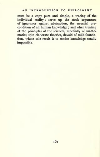 AN INTRODUCTION TO PHILOSOPHY 
must be a copy pure and simple, a tracing of the 
individual reality ; serve up the stock arguments 
of ignorance against abstraction, the essential pre-condition 
of all human knowledge ; and when treating 
of the principles of the sciences, especially of mathe-matics, 
spin elaborate theories, devoid of solid founda-tion, 
whose sole result is to render knowledge totally 
impossible. 
-i 
162 
 