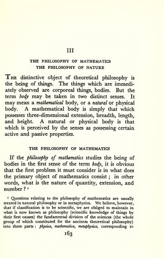 Ill 
THE PHILOSOPHY OF MATHEMATICS 
THE PHILOSOPHY OF NATURE 
The distinctive object of theoretical philosophy is 
the being of things. The things which are immedi-ately 
observed are corporeal things, bodies. But the 
term body may be taken in two distinct senses. It 
may mean a mathematical body, or a natural or physical 
body. A mathematical body is simply that which 
possesses three-dimensional extension, breadth, length, 
and height. A natural or physical body is that 
which is perceived by the senses as possessing certain 
active and passive properties. 
THE PHILOSOPHY OF MATHEMATICS 
If the philosophy of mathematics studies the being of 
bodies in the first sense of the term body, it is obvious 
that the first problem it must consider is in what does 
the primary object of mathematics consist ; in other 
words, what is the nature of quantity, extension, and 
number ? ^ 
1 Questions relating to the philosophy of mathematics are usually 
treated in natural philosophy or in metaphysics. We believe, however, 
that if classification is to be scientific, we are obliged to maintain in 
what is now known as philosophy (scientific knowledge of things by 
their first causes) the fundamental division of the sciences (the whole 
group of which constituted for the ancients theoretical philosophy) 
into three parts : physica, mathematica, metaphysica, corresponding to 
163 
 