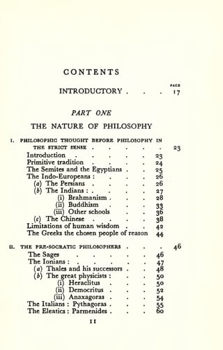 CONTENTS 
INTRODUCTORY 
PACK 
17 
PART ONE 
THE NATURE OF PHILOSOPHY 
I. PHILOSOPraC THOUGHT BEFORE PHILOSOPHY IN 
THE STRIC3T SENSE , . . . .23 
Introduction . . . . -23 
Primitive tradition .... 24 
The Semites and the Egyptians . . 25 
The Indo-Europeans : ... 26 
(a) The Persians .... 26 
(b) The Indians : . . . -27 
(i) Brahmanism ... 28 
(ii) Buddhism • • • 33 
(iii) Other schools . . 36 
(c) The Chinese .... 38 
Limitations of human wisdom . . 42 
The Greeks the chosen people of reason 44 
THE PRE-SOCRATIC PHILOSOPHERS ... 46 
The Sages ..... 46 
The lonians : . . . . -47 
(a) Thales and his successors . . 48 
(b) The great physicists : . . 50 
(i) Heraclitus ... 50 
(ii) Democritus ... 52 
(iii) Anaxagoras • . . 54 
The Italians : Pythagoras • . • 55 
The Eleatics : Parmenides ... 60 
u. 
II 
 