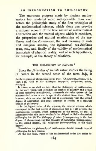 AN INTRODUCTION TO PHILOSOPHY 
The enormous progress made by modern mathe-matics 
has rendered more indispensable than ever 
before the philosopliic study of the first principles of 
the mathematical sciences, which alone can provide 
a rational account of the true nature of mathematical 
abstraction and the mentzd objects which it considers, 
the properties- and mutual relationships of the con' 
tinuous and the discontinuous, the real meaning of surds 
and transjinite numbers, the infinitesimal, non-Euclidean 
space, etc., and finally of the validity of mathematical 
transcripts of physical reahty, and of such hypotheses, 
for example, as the theory of relativity. 
THE PHILOSOPHY OF NATURE * 
Since the philosophy of sensible nature studies the being 
of bodies in the second sense of the term body, it 
the three grades of abstraction (see p. 1 52) . Cf. Aristotle, Metaph., vi, i, 
1026 a 18. Tjoeii iv eUv <pio(Xo<plai dewptjTiKal, ixad7)/j,aTiKT^, <(>v<nKi/i, 
deciXoyiKTi. 
It is true, as we shall see later, that the philosophy of mathematics, 
for the very reason that it studies the essence of quantity and is thus 
at least reductively metaphysical, transcends the strict sphere of the 
mathematical sciences and is specifically distinct firom them. This, 
however, does not alter the fact that it is concerned with the second 
degree of abstraction and must therefore be studied as a separate 
branch of philosophy. 
1 In the logical order of the sciences, the natural sciences which 
correspond to the first degree of abstraction (see p. 152) precede the 
mathematical sciences, which correspond to the second, so that in 
accordance with this order we should be obliged to divide theoretical 
philosophy into (i) The philosophy of nature (corresponding to the first 
degree of abstraction), (ii) The philosophy of mathematics (corresponding 
to the second degree), (iii) metaphysics (corresponding to the third 
degree). 
Nevertheless the philosophy of mathematics should precede natural 
philosophy for two reasons. 
On the one hand, truths of the mathematical order are easier to 
164 
 