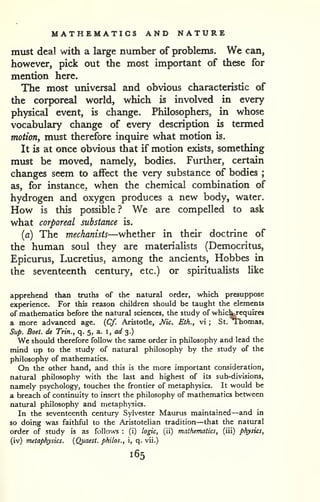 MATHEMATICS AND NATURE 
must deal with a large number of problems. We can, 
however, pick out the most important of these for 
mention here. 
The most universal and obvious characteristic of 
the corporeal world, which is involved in every 
physical event, is change. Philosophers, in whose 
vocabulary change of every description is termed 
motion, must therefore inquire what motion is. 
It is at once obvious that if motion exists, something 
must be moved, namely, bodies. Further, certain 
changes seem to affect the very substance of bodies ; 
as, for instance, when the chemical combination of 
hydrogen and oxygen produces a new body, water. 
How is this possible ? We are compelled to ask 
what corporeal substance is. 
(a) The mechanists—whether in their doctrine of 
the human soul they are materialists (Democritus, 
Epicurus, Lucretius, among the ancients, Hobbes in 
the seventeenth century, etc.) or spiritualists Uke 
apprehend than truths of the natural order, which presuppose 
experience. For this reason children should be taught the elements 
of mathematics before the natural sciences, the study of whic^equires 
a more advanced age. {Cf. Aristotle, Mc. Eth., vi ; St. T'homas, 
Sup. Boet. de Trm., q. 5, a. i, a// 3.) 
We should therefore follow the same order in philosophy and lead the 
mind up to the study of natural philosophy by the study of the 
philosophy of mathematics. 
On the other hand, and this is the more important consideration, 
natural philosophy with the last and highest of its sub-divisions, 
namely psychology, touches the frontier of metaphysics. It would be 
a breach of continuity to insert the philosophy of mathematics between 
natural philosophy and metaphysics. 
In the seventeenth century Sylvester Maurus maintained—and in 
so doing was faithful to the Aristotelian tradition—that the natural 
order of study is as follows : (i) logic, (ii) mathematics, (iii) physics, 
(iv) metaphysics. {Quaest. philos., i, q. vii.) 
165 
 