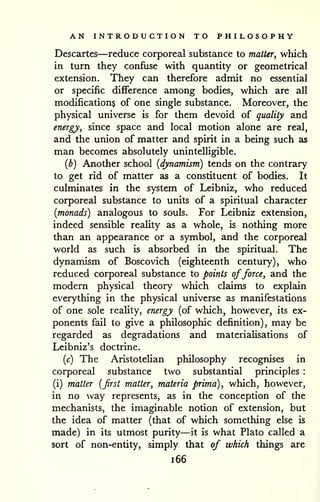 AN INTRODUCTION TO PHILOSOPHY 
Descartes—reduce corporeal substance to matter, which 
in turn they confuse with quantity or geometrical 
extension. They can therefore admit no essential 
or specific difference among bodies, which are all 
modifications of one single substance. Moreover, the 
physical universe is for them devoid of quality and 
energy, since space and local motion alone are real, 
and the union of matter and spirit in a being such as 
man becomes absolutely unintelligible. 
{b) Another school {dynamism) tends on the contrary 
to get rid of matter as a constituent of bodies. It 
culminates in the system of Leibniz, who reduced 
corporeal substance to units of a spiritual character 
{monads) analogous to souls. For Leibniz extension, 
indeed sensible reaUty as a whole, is nothing more 
than an appearance or a symbol, and the corporeal 
world as such is absorbed in the spiritual. The 
dynamism of Boscovich (eighteenth century), who 
reduced corporeal substance to points offorce, and the 
modern physical theory which claims to explain 
everything in the physical universe as manifestations 
of one sole reality, energy (of which, however, its ex-ponents 
fail to give a philosophic definition), may be 
regarded as degradations and materialisations of 
Leibniz's doctrine. 
{c) The Aristotelian philosophy recognises in 
corporeal substance two substantial principles : 
(i) matter {first matter, materia prima), which, however, 
in no way represents, as in the conception of the 
mechanists, the imaginable notion of extension, but 
the idea of matter (that of which something else is 
made) in its utmost purity—it is what Plato called a 
sort of non-entity, simply that of which things are 
i66 
 