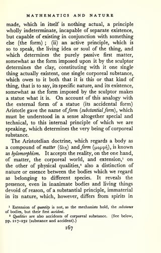 MATHEMATICS AND NATURE 
made, which in itself is nothing actual, a principle 
wholly indeterminate, incapable of separate existence, 
but capable of existing in conjunction with something 
else (the form) ; (ii) an active principle, which is 
so to speak, the living idea or soul of the thing, and 
which determines the purely passive first matter, 
somewhat as the form imposed upon it by the sculptor 
determines the clay, constituting with it one single 
thing actually existent, one single corporeal substance, 
which owes to it both that it is this or that kind of 
thing, that is to say, its specific nature, and its existence, 
somewhat as the form imposed by the sculptor makes 
a statue what it is. On account of this analogy with 
the external form of a statue (its accidental form) 
Aristotle gave the name of/orm {substantialform) , which 
must be understood in a sense altogether special and 
technical, to this internal principle of which we are 
speaking, which determines the very being of corporeal 
substance. 
The Aristotelian doctrine, which regards a body as 
a compound o{ matter [xikri) andform ([xopcprj), is known 
as hylomorphism. It accepts the reahty, on the one hand, 
of matter, the corporeal world, and extension,^ on 
the other of physical qualities,' also a distinction of 
nature or essence between the bodies which we regard 
as belonging to different species. It reveals the 
presence, even in inanimate bodies and Hving things 
devoid of reason, of a substantial principle, immaterial 
in its nature, which, however, differs from spirits in 
^ Extension of quantity is not, as the mechanists hold, the substance 
of bodies, but their first accident. 
* Qualities are also accidents of corporeal substance. (See below, 
pp. 217-232 (substance and accident).) 
167 
 