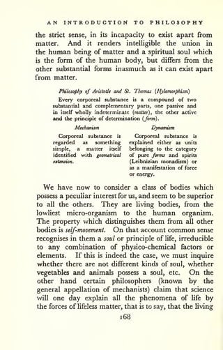 AN INTRODUCTION TO PHILOSOPHY 
the Strict sense, in its incapacity to exist apart from 
matter. And it renders intelligible the union in 
the human being of matter and a spiritual soul which 
is the form of the human body, but differs from the 
Other substantial forms inasmuch as it can exist apart 
from matter. 
Ptdlosophy of Aristotle and St. Thomas {Hylomorphism) 
Every corporeal substance is a compound of two 
substantia! and complementary parts, one passive and 
in itself wholly indeterminate [matter), the other active 
and the principle of determination {form). 
Mechanism Dynamism 
Ck>rporeal substance is Corporeal substance is 
regarded as something explained either as units 
simple, a matter itself belonging to the category 
identified with geometrical of pure forms and spirits 
extension. (Leibnizian monadism) or 
as a manifestation of force 
or energfy. 
We have now to consider a class of bodies which 
possess a peculiar interest for us, and seem to be superior 
to all the others. They are living bodies, from the 
lowliest micro-organism to the human organism. 
The property which distinguishes them from all other 
bodies is self-movement. On that account common sense 
recognises in them a soul or principle of life, irreducible 
to any combination of physico-chemical factors or 
elements. If this is indeed the case, we must inquire 
whether there are not different kinds of soul, whether 
vegetables and animals possess a soul, etc. On the 
other hand certain philosophers (known by the 
general appellation of mechanists) claim that science 
will one day explain all the phenomena of life by 
the forces of lifeless matter, that is to say, that the living 
i68 
 