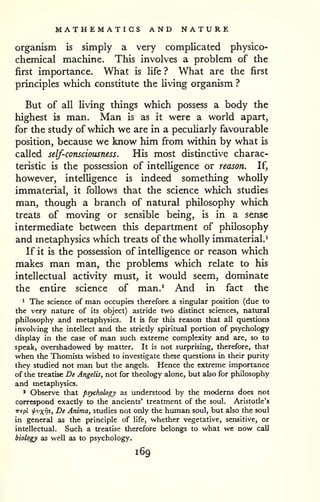 MATHEMATICS AND NATURE 
organism is simply a very complicated physico-chemical 
machine. This involves a problem of the 
first importance. What is Ufe ? What are the first 
principles which constitute the living organism ? 
But of all living things which possess a body the 
highest is man. Man is as it were a world apart, 
for the study of which we are in a peculiarly favourable 
position, because we know him from within by what is 
called self-consciousness. His most distinctive charac-teristic 
is the possession of intelligence or reason. If, 
however, intelligence is indeed something wholly 
immaterial, it follows that the science which studies 
man, though a branch of natural philosophy which 
treats of moving or sensible being, is in a sense 
intermediate between this department of philosophy 
and metaphysics which treats of the wholly immaterial.^ 
If it is the possession of intelligence or reason which 
makes man man, the problems which relate to his 
intellectual activity must, it would seem, dominate 
the entire science of man.^ And in fact the 
1 The science of man occupies therefore a singular position (due to 
the very nature of its object) astride two distinct sciences, nattiral 
philosophy and metaphysics. It is for this reason that all questions 
involving the intellect and the strictly spiritual portion of psychology 
display in the case of man such extreme complexity and are, so to 
speak, overshadowed by matter. It is not surprising, therefore, that 
when the Thomists wished to investigate these questions in their purity 
they studied not man but the angels. Hence the extreme importance 
of the treatise De Angelis, not for theology alone, but also for philosophy 
and metaphysics. 
' Observe that psychology as understood by the moderns does not 
correspond exactly to the ancients' treatment of the soul. Aristotle's 
Trepl fvxv^> De Anima, studies not only the human soul, but also the soul 
in general as the principle of life, whether vegetative, sensitive, or 
intellectual. Such a treatise therefore belongs to what we now call 
biology as well as to psychology. 
169 
 