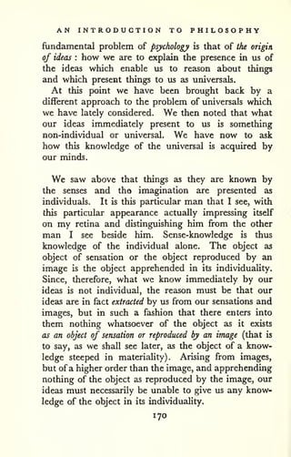 AN INTRODUCTION TO PHILOSOPHY 
fundamental problem of psychology is that of the origin, 
of ideas : how we are to explain the presence in us of 
the ideas which enable us to reason about things 
and which present things to us as universals. 
At this point we have been brought back by a 
different approach to the problem of universals which 
we have lately considered. We then noted that what 
our ideas immediately present to us is something 
non-individual or universal. We have now to ask 
how this knowledge of the universal is acquired by 
our minds. 
We saw above that things as they are known by 
the senses and tha imagination are presented as 
individuals. It is this particular man that I see, with 
this particular appearance actually impressing itself 
on my retina and distinguishing him from the other 
man I see beside him. Sense-knowledge is thus 
knowledge of the individual alone. The object as 
object of sensation or the object reproduced by an 
image is the object apprehended in its individuality. 
Since, therefore, what we know immediately by our 
ideas is not individual, the reason must be that our 
ideas are in fact extracted by us from our sensations and 
images, but in such a fashion that there enters into 
them nothing whatsoever of the object as it exists 
as an object of sensation or reproduced by an image (that is 
to say, as we shall see later, as the object of a know-ledge 
steeped in materiality). Arising from images, 
but of a higher order than the image, and apprehending 
nothing of the object as reproduced by the image, our 
ideas must necessarily be unable to give us any know-ledge 
of the object in its individuality. 
170 
 