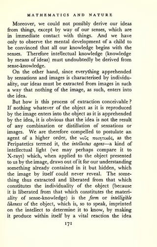 MATHEMATICS AND NATURE 
Moreover, we could not possibly derive our ideas 
from things, except by way of our senses, which are 
in immediate contact with things. And we have 
only to observe the mental development of a child to 
be convinced that all our knowledge begins with the 
senses. Therefore intellectual knowledge (knowledge 
by means of ideas) must undoubtedly be derived from 
sense-knowledge. 
On the other hand, since everything apprehended 
by sensations and images is characterised by individu-ality, 
our ideas must be extracted from images in such 
a way that nothing of the image, as such, enters into 
the idea. 
But how is this process of extraction conceivable ? 
If nothing whatever of the object as it is reproduced 
by the image enters into the object as it is apprehended 
by the idea, it is obvious that the idea is not the result 
of any combination or distillation of sensations or 
images. We are therefore compelled to postulate an 
agent of a higher order, the voii<; 7roL7]Ti.x6(;, as the 
Peripatetics termed it, the intellectus agens—a kind of 
intellectual light (we may perhaps compare it to 
X-rays) which, when applied to the object presented 
to us by the image, draws out of it for our understanding 
something already contained in it but hidden, which 
the image by itself could never reveal. The some-thing 
thus extracted and Uberated from that which 
constitutes the individuality of the object (because 
it is liberated from that which constitutes the materi-ality 
of sense-knowledge) is the form or intelligible 
likeness of the object, which is, so to speak, imprinted 
on the intellect to determine it to know, by making 
it produce within itself by a vital reaction the idea 
171 
 