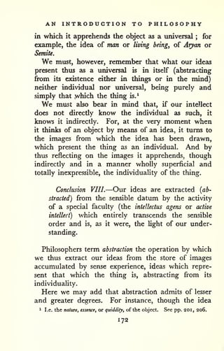 AN INTRODUCTION TO PHILOSOPHY 
in which it apprehends the object as a universal ; for 
example, the idea of man or living being, of Aryan or 
Semite. 
We must, however, remember that what our ideas 
present thus as a universal is in itself (abstracting 
fix)m its existence either in things or in the mind) 
neither individual nor universal, being purely and 
simply that .which the thing is.^ 
We must also bear in mind that, if our intellect 
does not directly know the individual as such, it 
knows it indirectly. For, at the very moment when 
it thinks of an object by means of an idea, it turns to 
the images from which the idea has been drawn, 
which present the thing as an individual. And by 
thus reflecting on the images it apprehends, though 
indirectly and in a manner wholly superficial and 
totally inexpressible, the individuality of the thing. 
Conclusion VIII.—Our ideas are extracted {ab^ 
straded) from the sensible datum by the activity 
of a special faculty (the intellectus agens or active 
intellect) which entirely transcends the sensible 
order and is, as it were, the light of our under-standing. 
Philosophers term abstraction the operation by which 
we thus extract our ideas from the store of images 
accumulated by sense experience, ideas which repre-sent 
that which the thing is, abstracting from its 
individuality. 
Here we may add that abstraction admits of lesser 
and greater degrees. For instance, though the idea 
1 I.e. the nature, essence, or quiddity, of the object. See pp. 20i, 206. 
172 
 